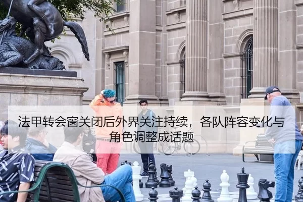 法甲转会窗关闭后外界关注持续，各队阵容变化与角色调整成话题