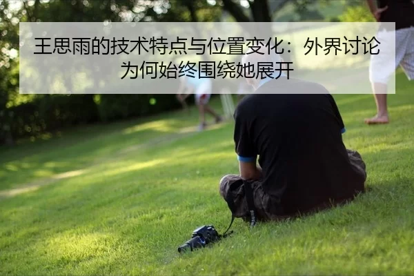 王思雨的技术特点与位置变化：外界讨论为何始终围绕她展开